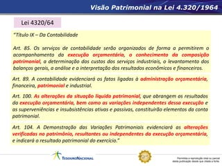 Permitida a reprodução total ou parcial
desta publicação desde que citada a fonte.
Visão Patrimonial na Lei 4.320/1964
“Título IX – Da Contabilidade
Art. 85. Os serviços de contabilidade serão organizados de forma a permitirem o
acompanhamento da execução orçamentária, o conhecimento da composição
patrimonial, a determinação dos custos dos serviços industriais, o levantamento dos
balanços gerais, a análise e a interpretação dos resultados econômicos e financeiros.
Art. 89. A contabilidade evidenciará os fatos ligados à administração orçamentária,
financeira, patrimonial e industrial.
Art. 100. As alterações da situação líquida patrimonial, que abrangem os resultados
da execução orçamentária, bem como as variações independentes dessa execução e
as superveniências e insubsistências ativas e passivas, constituirão elementos da conta
patrimonial.
Art. 104. A Demonstração das Variações Patrimoniais evidenciará as alterações
verificadas no patrimônio, resultantes ou independentes da execução orçamentária,
e indicará o resultado patrimonial do exercício.”
Lei 4320/64
 