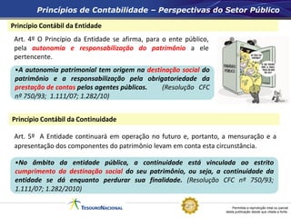 Permitida a reprodução total ou parcial
desta publicação desde que citada a fonte.
Princípio Contábil da Entidade
Princípio Contábil da Continuidade
Princípios de Contabilidade – Perspectivas do Setor Público
Art. 4º O Princípio da Entidade se afirma, para o ente público,
pela autonomia e responsabilização do patrimônio a ele
pertencente.
Art. 5º A Entidade continuará em operação no futuro e, portanto, a mensuração e a
apresentação dos componentes do patrimônio levam em conta esta circunstância.
•A autonomia patrimonial tem origem na destinação social do
patrimônio e a responsabilização pela obrigatoriedade da
prestação de contas pelos agentes públicos. (Resolução CFC
nº 750/93; 1.111/07; 1.282/10)
•No âmbito da entidade pública, a continuidade está vinculada ao estrito
cumprimento da destinação social do seu patrimônio, ou seja, a continuidade da
entidade se dá enquanto perdurar sua finalidade. (Resolução CFC nº 750/93;
1.111/07; 1.282/2010)
 
