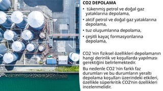 CO2 DEPOLAMA
• tükenmiş petrol ve doğal gaz
yataklarına depolama,
• aktif petrol ve doğal gaz yataklarına
depolama,
• tuz oluşumlarına depolama,
• çeşitli kayaç formasyonlarına
depolama,
CO2 ’nin fiziksel özellikleri depolamanın
hangi derinlik ve koşullarda yapılması
gerektiğini belirlemektedir.
Bu nedenle CO2 ’nin farklı faz
durumları ve bu durumların yeraltı
depolama koşulları üzerindeki etkileri,
özellikle süperkritik CO2’nin özellikleri
incelenmelidir.
 