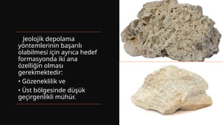 Jeolojik depolama
yöntemlerinin başarılı
olabilmesi için ayrıca hedef
formasyonda iki ana
özelliğin olması
gerekmektedir:
• Gözeneklilik ve
• Üst bölgesinde düşük
geçirgenlikli mühür.
 