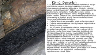 Kömür Damarları
CO2 , tercihen kömür damarlarında metanın mevcut olduğu
durumlarda, metanla yer değiştirerek kömürün mikro
gözeneklerinin yüzeylerine adsorplanır. Kömürün kolloidal
yapısı, kömürün hacminin 1-40 katı kadar metan gazını içinde
tutabilmesine olanak tanır. Yeraltında, kömürle birlikte
bulunan metan gazı bir basınç altında denge halindedir. Bu
basınç seviyesi, kömürün cinsi, damarın derinliği ve kömürün
gözenekliliği ile ilişkilidir. Kömür damarlarında depolanan
metan, aşağıdaki şekillerde bulunur:
• Çatlaklar, kırıklar ve gözenekler içinde serbest gaz olarak,
• Çatlaklar ve gözeneklerde kömür yüzeyine bağlı olarak ve
• Suda çözünmüş olarak.
Bu durumlar arasında sadece ilk ikisi metan emisyonu
açısından önemlidir. Gaz önce adsorpsiyon yoluyla kömür
tarafından tutulur. Adsorpsiyon kapasitesi aşıldığında gaz,
formasyon suyu içinde çözünür ve/veya gözeneklerde ve
çatlaklarda serbest gaz olarak birikebilir. Kömürler iki ayrı
porozite sistemiyle tanımlanır: ilk olarak, sürekli olan yüzey
çatlakları ve ikinci olarak, heterojen gözenekli yapı içeren
matriks blokları arasında yer alan çatlaklar. Doğal çatlaklar,
sürekli yüzey çatlakları ve kesintili “butt” çatlaklarından oluşur
ve oldukça düzenli bir şekilde yerleşmiştir, boyutları
milimetreden santimetreye kadar değişir. Karbondioksit
enjekte edilmesi durumunda, kömür içinde depolanan metan,
karbondioksit ile yer değiştirerek karbondioksitin
depolanmasına olanak sağlar.
 