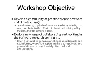 Workshop Objective
•Develop	
  a	
  community	
  of	
  practice	
  around	
  software	
  
  and	
  climate	
  change
   • 	
  Need	
  a	
  strong	
  applied	
  software	
  research	
  community	
  that	
  
      can	
  contribute	
  to	
  the	
  eﬀorts	
  of	
  climate	
  scientists,	
  policy	
  
      makers,	
  and	
  the	
  general	
  public.
•Explore	
  new	
  ways	
  of	
  collaborating	
  and	
  working	
  in	
  
  the	
  software	
  research	
  community
   • Having	
  to	
  travel	
  to	
  go	
  to	
  a	
  workshop	
  is	
  unsustainable	
  and	
  
      exclusionary,	
  workshop	
  papers	
  are	
  hard	
  to	
  republish,	
  and	
  
      presentations	
  are	
  unfortunately	
  often	
  dull	
  and	
  
      unproductive.
 