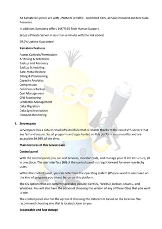 All Kamatera's prices are with UNLIMITED traffic - Unlimited IOPS, all SSDs included and free Data
Recovery.
In addition, Kamatera offers 24/7/365 Tech Human Support.
Setup a Private Server in less than a minute with the link above!
99.9% Uptime Guarantee!
Kamatera Features
Access Controls/Permissions
Archiving & Retention
Backup and Recovery
Backup Scheduling
Bare-Metal Restore
Billing & Provisioning
Capacity Analytics
Compression
Continuous Backup
Cost Management
CPU Monitoring
Credential Management
Data Migration
Data Synchronization
Demand Monitoring
7. Serverspace
Serverspace has a robust cloud infrastructure that is reliable thanks to the cloud VPS servers that
are fast and secure. So, all programs and apps hosted on this platform run smoothly and are
accessible 99.99% of the time.
Main features of this Serverspace
Control panel
With the control panel, you can add services, monitor costs, and manage your IT infrastructure, all
in one place. The user interface (UI) of the control panel is straightforward for even non-techy
users.
Within the control panel, you can determine the operating system (OS) you want to use based on
the kind of programs you intend to run on this platform.
The OS options that are currently available include; CentOS, FreeBSD, Debian, Ubuntu, and
Windows. You will also have the option of choosing the version of any of these OSes that you want
to use.
The control panel also has the option of choosing the datacenter based on the location. We
recommend choosing one that is located closer to you.
Expandable and fast storage
 