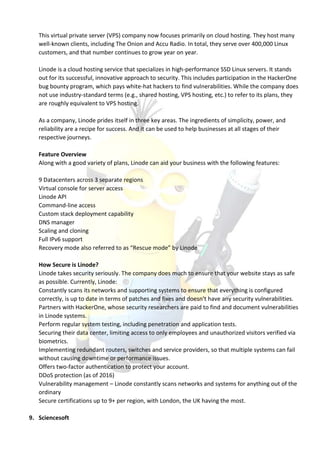 This virtual private server (VPS) company now focuses primarily on cloud hosting. They host many
well-known clients, including The Onion and Accu Radio. In total, they serve over 400,000 Linux
customers, and that number continues to grow year on year.
Linode is a cloud hosting service that specializes in high-performance SSD Linux servers. It stands
out for its successful, innovative approach to security. This includes participation in the HackerOne
bug bounty program, which pays white-hat hackers to find vulnerabilities. While the company does
not use industry-standard terms (e.g., shared hosting, VPS hosting, etc.) to refer to its plans, they
are roughly equivalent to VPS hosting.
As a company, Linode prides itself in three key areas. The ingredients of simplicity, power, and
reliability are a recipe for success. And it can be used to help businesses at all stages of their
respective journeys.
Feature Overview
Along with a good variety of plans, Linode can aid your business with the following features:
9 Datacenters across 3 separate regions
Virtual console for server access
Linode API
Command-line access
Custom stack deployment capability
DNS manager
Scaling and cloning
Full IPv6 support
Recovery mode also referred to as “Rescue mode” by Linode
How Secure is Linode?
Linode takes security seriously. The company does much to ensure that your website stays as safe
as possible. Currently, Linode:
Constantly scans its networks and supporting systems to ensure that everything is configured
correctly, is up to date in terms of patches and fixes and doesn’t have any security vulnerabilities.
Partners with HackerOne, whose security researchers are paid to find and document vulnerabilities
in Linode systems.
Perform regular system testing, including penetration and application tests.
Securing their data center, limiting access to only employees and unauthorized visitors verified via
biometrics.
Implementing redundant routers, switches and service providers, so that multiple systems can fail
without causing downtime or performance issues.
Offers two-factor authentication to protect your account.
DDoS protection (as of 2016)
Vulnerability management – Linode constantly scans networks and systems for anything out of the
ordinary
Secure certifications up to 9+ per region, with London, the UK having the most.
9. Sciencesoft
 