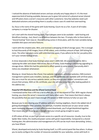 I noticed the absence of dedicated servers and was actually very happy about it. It’s the most
expensive kind of hosting available, because you’re given full control of a physical server (shared
and VPS plans share a server’s resources with other customers). Very few websites need such
dedicated solutions and providing them is usually a classic case of a web host overreaching.
So, focus is the name of the game with Scala Hosting. Count me as a fan. A jack-of-all-trades
company is a recipe for disaster.
Let’s start with the shared hosting plans. Two subtypes seem to be available – web hosting and
WordPress hosting – but, there’s no difference between the two. I’ll simply refer to them both as
“shared hosting” from now on. Shared hosting comes in three plans, with the main variables being
available disk space and extra features.
I went with the simplest plan, Mini, and received a whopping 10 GB of storage space. This is enough
to host thousands of HD images, hours of HD videos, and a limitless amount of text. Still itching for
more. The other two plans come with unlimited disk space, if you adhere to the fair use policy (this
isn’t your remote backup drive).
A minor downside is that Scala Hosting’s plans aren’t 100% SSD. All around the world, SSD is
replacing the older and slower HDD drives, but as of today, Scala Hosting is still during upgrading its
storage drives. While this had the potential to affect speeds to some extent, I personally didn’t
notice any slowdown whatsoever.
Moving on. Great features like cPanel, free website migrations, unlimited websites, CMS (content
management system) auto-installers, backups, and SSL certificates are available with all three plans.
SSLs are a must for any serious website owner, as they encrypt your visitors’ connections and
ensure their privacy. With an SSL certificate, your site will also enjoy that nifty-looking padlock in
the address bar.
Powerful VPS Machines and the SPanel Control Panel
I mentioned earlier that a VPS has a lot to offer you, so let me expand on that. With regular shared
hosting, you share the server’s resources with many other users. That means that there’s always
the possibility that you won’t have enough CPU power or RAM memory to fully run your site.
Because you’re also sharing your IP address with your hosting neighbors, there’s the added risk of
getting blacklisted for their activities. For example, if another shared user on your server sends
spam marketing messages, or even offers pirated downloads, you’ll all get blacklisted together.
That means you not showing up on Google, and your emails going straight to spam.
A VPS solves all that, as you’ll get private access to a specific set of resources. Usually, true to the
Spider-Man motto, this newfound power comes with great responsibility. Compared to a shared
hosting plan, the administration and management of a VPS can be much more demanding. Unless…
you have SPanel.
SPanel, developed exclusively by Scala Hosting itself, is a VPS control panel like few others. It allows
you to easily configure the number of resources available for your websites, comes with built-in
 