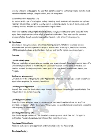 security software, and supports the uber-fast NGINX web server technology. It also includes must-
have features like backups, usage statistics, and SSL integration.
SShield Protection Keeps You Safe
No matter which type of hosting you end up choosing, you’ll automatically be protected by Scala
Hosting’s SShield. It’s a complete security system containing around-the-clock monitoring, and it
currently boasts a 99.998% success rate in blocking attackers.
Think your website isn’t going to attract attackers, and you don’t have to worry about it? Think
again. Every single person online needs to worry about hackers. They have uses for even the
simplest of sites, though sometimes wreaking havoc is really all they’re interested in.
11. Cloudways
Cloudways is mainly known as a WordPress hosting platform. Whatever you need for your
WordPress site, you can expect Cloudways to be able to do that for you, like SSL installations,
HTTPS redirects, backups, and other tasks that can be tricky for not-so-experienced users.
Features
Custom control panel
After you created an account, you can manage your servers through Cloudways’ control panel. It’s
unlike the typical cPanel of most hosts, but Cloudways’ custom control panel is intuitive and
modern by itself. Through this panel’s menu, you can access Servers, Applications, Teams, and
Projects.
Application Management
Let’s talk about the settings found under Applications. Once you have set up a server, you can add
applications any time; for instance, WordPress.
Cloudways Add Application
You will then enter the Applications page. You can set up many things here through the tabs. One
relevant tab is for domain mapping.
Cloudways Add Domain
If you don’t have a domain name to be mapped or you haven’t registered one yet, you’ll be
provided a temporary URL by Cloudways. This way, you can start building a website and access the
control panel, as shown here.
Cloudways Temporary URL
There’s also a page for one-click SSL installation where you can install free Let’s Encrypt SSL
certificates. You can also get your certificates then install them here.
Cloudways SSL Certificate
Recovery is also a one-click operation, and it’s located under the Restore tab.
Cloudways Restore
 