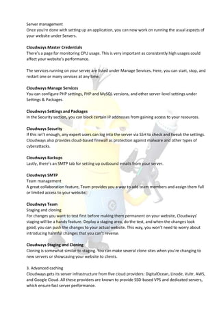 Server management
Once you're done with setting up an application, you can now work on running the usual aspects of
your website under Servers.
Cloudways Master Credentials
There’s a page for monitoring CPU usage. This is very important as consistently high usages could
affect your website’s performance.
The services running on your server are listed under Manage Services. Here, you can start, stop, and
restart one or many services at any time.
Cloudways Manage Services
You can configure PHP settings, PHP and MySQL versions, and other server-level settings under
Settings & Packages.
Cloudways Settings and Packages
In the Security section, you can block certain IP addresses from gaining access to your resources.
Cloudways Security
If this isn’t enough, any expert users can log into the server via SSH to check and tweak the settings.
Cloudways also provides cloud-based firewall as protection against malware and other types of
cyberattacks.
Cloudways Backups
Lastly, there’s an SMTP tab for setting up outbound emails from your server.
Cloudways SMTP
Team management
A great collaboration feature, Team provides you a way to add team members and assign them full
or limited access to your website.
Cloudways Team
Staging and cloning
For changes you want to test first before making them permanent on your website, Cloudways’
staging will be a handy feature. Deploy a staging area, do the test, and when the changes look
good, you can push the changes to your actual website. This way, you won’t need to worry about
introducing harmful changes that you can’t reverse.
Cloudways Staging and Cloning
Cloning is somewhat similar to staging. You can make several clone sites when you’re changing to
new servers or showcasing your website to clients.
3. Advanced caching
Cloudways gets its server infrastructure from five cloud providers: DigitalOcean, Linode, Vultr, AWS,
and Google Cloud. All these providers are known to provide SSD-based VPS and dedicated servers,
which ensure fast server performance.
 