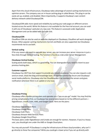Apart from this cloud infrastructure, Cloudways takes advantage of several caching mechanisms to
optimize servers. The company uses an in-house caching plug-in called Breeze. This plug-in can be
easily set up, enabled, and disabled. More importantly, it supports Cloudway’s own content
delivery network called CloudwaysCDN.
CloudwaysCDN adds more speed and reliability by caching your web pages on different servers
located across the world. While this feature is not available for the free trial account, you can avail
it with any of Cloudways’ paid plan at a low cost. This feature is accessed under Application
Management and can be added with just one click.
CloudwaysCDN
Cloudflare CDN can also be used on websites deployed on Cloudways; Cloudfare will work alongside
Breeze. Other popular caching mechanisms Varnish and Redis are also supported, but Cloudways
recommends not to use both.
Vertical scaling
If for any reason you need to upgrade your server, you can increase your server resources in just a
few clicks through Vertical Scaling. The function is found as a tab under Server Management.
Cloudways Vertical Scaling
Scaling works both ways, which is a good thing. You can downgrade if you need to revert to your
previous hosting plan.
Customer support
Cloudways has 24/7 live chat support to provide you instant assistance. You can also request a call,
send an email, check the blog and knowledge base, or visit the community forum and Cloudways’
social media platforms. Cloudways also has CloudWaysBot that monitors the servers and gives
notification whenever there is an update or any issue.
Cloudways Pricing
Cloudways offers flexible pricing plans and operates on a “pay-as-you-go” model. You may find the
pricing complicated at first, as Cloudways has several plans based on its five different partners—
DigitalOcean, Linode, Vultr, AWS, and Google Cloud. Here are the plans:
Cloudways DigitalCOean Plans
Cloudways Linode Plans
Cloudways Vultr Plans
Cloudways Amazon Web Services Plans
Cloudways Google Cloud Plans
The basic plans under DigitalOcean and Linode are enough for starters. However, if you're a heavy
user, you should get one under the AWS or Google Cloud plans.
You may ask yourself: If Cloudways is using the infrastructure of these cloud providers, why can't I
go directly to these five companies? While you could get a lower price if you set up directly with
 