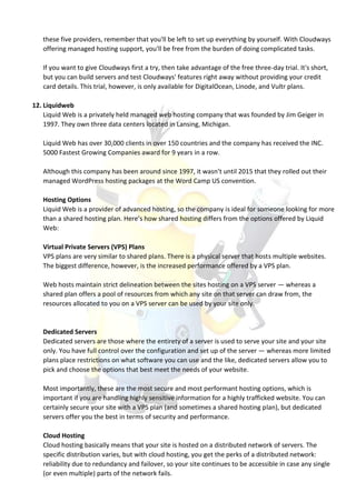 these five providers, remember that you'll be left to set up everything by yourself. With Cloudways
offering managed hosting support, you'll be free from the burden of doing complicated tasks.
If you want to give Cloudways first a try, then take advantage of the free three-day trial. It's short,
but you can build servers and test Cloudways' features right away without providing your credit
card details. This trial, however, is only available for DigitalOcean, Linode, and Vultr plans.
12. Liquidweb
Liquid Web is a privately held managed web hosting company that was founded by Jim Geiger in
1997. They own three data centers located in Lansing, Michigan.
Liquid Web has over 30,000 clients in over 150 countries and the company has received the INC.
5000 Fastest Growing Companies award for 9 years in a row.
Although this company has been around since 1997, it wasn’t until 2015 that they rolled out their
managed WordPress hosting packages at the Word Camp US convention.
Hosting Options
Liquid Web is a provider of advanced hosting, so the company is ideal for someone looking for more
than a shared hosting plan. Here’s how shared hosting differs from the options offered by Liquid
Web:
Virtual Private Servers (VPS) Plans
VPS plans are very similar to shared plans. There is a physical server that hosts multiple websites.
The biggest difference, however, is the increased performance offered by a VPS plan.
Web hosts maintain strict delineation between the sites hosting on a VPS server — whereas a
shared plan offers a pool of resources from which any site on that server can draw from, the
resources allocated to you on a VPS server can be used by your site only.
Dedicated Servers
Dedicated servers are those where the entirety of a server is used to serve your site and your site
only. You have full control over the configuration and set up of the server — whereas more limited
plans place restrictions on what software you can use and the like, dedicated servers allow you to
pick and choose the options that best meet the needs of your website.
Most importantly, these are the most secure and most performant hosting options, which is
important if you are handling highly sensitive information for a highly trafficked website. You can
certainly secure your site with a VPS plan (and sometimes a shared hosting plan), but dedicated
servers offer you the best in terms of security and performance.
Cloud Hosting
Cloud hosting basically means that your site is hosted on a distributed network of servers. The
specific distribution varies, but with cloud hosting, you get the perks of a distributed network:
reliability due to redundancy and failover, so your site continues to be accessible in case any single
(or even multiple) parts of the network fails.
 