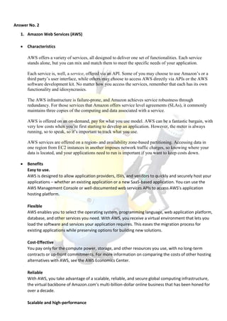 Answer No. 2
1. Amazon Web Services (AWS)
 Characteristics
AWS offers a variety of services, all designed to deliver one set of functionalities. Each service
stands alone, but you can mix and match them to meet the specific needs of your application.
Each service is, well, a service, offered via an API. Some of you may choose to use Amazon’s or a
third party’s user interface, while others may choose to access AWS directly via APIs or the AWS
software development kit. No matter how you access the services, remember that each has its own
functionality and idiosyncrasies.
The AWS infrastructure is failure-prone, and Amazon achieves service robustness through
redundancy. For those services that Amazon offers service level agreements (SLAs), it commonly
maintains three copies of the computing and data associated with a service.
AWS is offered on an on-demand, pay for what you use model. AWS can be a fantastic bargain, with
very low costs when you’re first starting to develop an application. However, the meter is always
running, so to speak, so it’s important to track what you use.
AWS services are offered on a region- and availability zone-based partitioning. Accessing data in
one region from EC2 instances in another imposes network traffic charges, so knowing where your
data is located, and your applications need to run is important if you want to keep costs down.
 Benefits
Easy to use.
AWS is designed to allow application providers, ISVs, and vendors to quickly and securely host your
applications – whether an existing application or a new SaaS-based application. You can use the
AWS Management Console or well-documented web services APIs to access AWS’s application
hosting platform.
Flexible
AWS enables you to select the operating system, programming language, web application platform,
database, and other services you need. With AWS, you receive a virtual environment that lets you
load the software and services your application requires. This eases the migration process for
existing applications while preserving options for building new solutions.
Cost-Effective
You pay only for the compute power, storage, and other resources you use, with no long-term
contracts or up-front commitments. For more information on comparing the costs of other hosting
alternatives with AWS, see the AWS Economics Center.
Reliable
With AWS, you take advantage of a scalable, reliable, and secure global computing infrastructure,
the virtual backbone of Amazon.com’s multi-billion-dollar online business that has been honed for
over a decade.
Scalable and high-performance
 