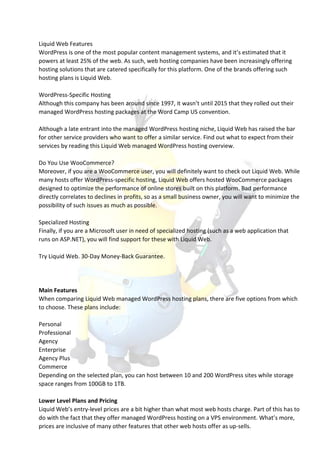 Liquid Web Features
WordPress is one of the most popular content management systems, and it’s estimated that it
powers at least 25% of the web. As such, web hosting companies have been increasingly offering
hosting solutions that are catered specifically for this platform. One of the brands offering such
hosting plans is Liquid Web.
WordPress-Specific Hosting
Although this company has been around since 1997, it wasn’t until 2015 that they rolled out their
managed WordPress hosting packages at the Word Camp US convention.
Although a late entrant into the managed WordPress hosting niche, Liquid Web has raised the bar
for other service providers who want to offer a similar service. Find out what to expect from their
services by reading this Liquid Web managed WordPress hosting overview.
Do You Use WooCommerce?
Moreover, if you are a WooCommerce user, you will definitely want to check out Liquid Web. While
many hosts offer WordPress-specific hosting, Liquid Web offers hosted WooCommerce packages
designed to optimize the performance of online stores built on this platform. Bad performance
directly correlates to declines in profits, so as a small business owner, you will want to minimize the
possibility of such issues as much as possible.
Specialized Hosting
Finally, if you are a Microsoft user in need of specialized hosting (such as a web application that
runs on ASP.NET), you will find support for these with Liquid Web.
Try Liquid Web. 30-Day Money-Back Guarantee.
Main Features
When comparing Liquid Web managed WordPress hosting plans, there are five options from which
to choose. These plans include:
Personal
Professional
Agency
Enterprise
Agency Plus
Commerce
Depending on the selected plan, you can host between 10 and 200 WordPress sites while storage
space ranges from 100GB to 1TB.
Lower Level Plans and Pricing
Liquid Web’s entry-level prices are a bit higher than what most web hosts charge. Part of this has to
do with the fact that they offer managed WordPress hosting on a VPS environment. What’s more,
prices are inclusive of many other features that other web hosts offer as up-sells.
 