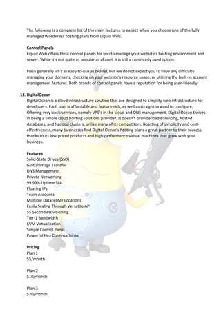 The following is a complete list of the main features to expect when you choose one of the fully
managed WordPress hosting plans from Liquid Web.
Control Panels
Liquid Web offers Plesk control panels for you to manage your website’s hosting environment and
server. While it’s not quite as popular as cPanel, it is still a commonly used option.
Plesk generally isn’t as easy-to-use as cPanel, but we do not expect you to have any difficulty
managing your domains, checking on your website’s resource usage, or utilizing the built-in account
management features. Both brands of control panels have a reputation for being user-friendly.
13. DigitalOcean
DigitalOcean is a cloud infrastructure solution that are designed to simplify web infrastructure for
developers. Each plan is affordable and feature-rich, as well as straightforward to configure.
Offering very basic services, namely VPS’s in the cloud and DNS management, Digital Ocean thrives
in being a simple cloud hosting solutions provider. It doesn’t provide load balancing, hosted
databases, and hadoop clusters, unlike many of its competitors. Boasting of simplicity and cost-
effectiveness, many businesses find Digital Ocean’s hosting plans a great partner to their success,
thanks to its low-priced products and high-performance virtual machines that grow with your
business.
Features
Solid-State Drives (SSD)
Global Image Transfer
DNS Management
Private Networking
99.99% Uptime SLA
Floating IPs
Team Accounts
Multiple Datacenter Locations
Easily Scaling Through Versatile API
55 Second Provisioning
Tier-1 Bandwidth
KVM Virtualization
Simple Control Panel
Powerful Hex Core machines
Pricing
Plan 1
$5/month
Plan 2
$10/month
Plan 3
$20/month
 