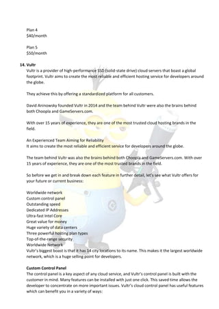 Plan 4
$40/month
Plan 5
$50/month
14. Vultr
Vultr is a provider of high-performance SSD (solid-state drive) cloud servers that boast a global
footprint. Vultr aims to create the most reliable and efficient hosting service for developers around
the globe.
They achieve this by offering a standardized platform for all customers.
David Aninowsky founded Vultr in 2014 and the team behind Vultr were also the brains behind
both Choopla and GameServers.com.
With over 15 years of experience, they are one of the most trusted cloud hosting brands in the
field.
An Experienced Team Aiming for Reliability
It aims to create the most reliable and efficient service for developers around the globe.
The team behind Vultr was also the brains behind both Choopla and GameServers.com. With over
15 years of experience, they are one of the most trusted brands in the field.
So before we get in and break down each feature in further detail, let’s see what Vultr offers for
your future or current business:
Worldwide network
Custom control panel
Outstanding speed
Dedicated IP Addresses
Ultra-fast Intel Core
Great value for money
Huge variety of data centers
Three powerful hosting plan types
Top-of-the-range security
Worldwide Network
Vultr’s biggest boast is that it has 14 city locations to its name. This makes it the largest worldwide
network, which is a huge selling point for developers.
Custom Control Panel
The control panel is a key aspect of any cloud service, and Vultr’s control panel is built with the
customer in mind. Many features can be installed with just one click. This saved time allows the
developer to concentrate on more important issues. Vultr’s cloud control panel has useful features
which can benefit you in a variety of ways:
 