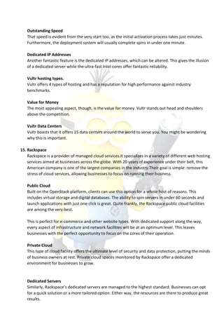 Outstanding Speed
That speed is evident from the very start too, as the initial activation process takes just minutes.
Furthermore, the deployment system will usually complete spins in under one minute.
Dedicated IP Addresses
Another fantastic feature is the dedicated IP addresses, which can be altered. This gives the illusion
of a dedicated server while the ultra-fast Intel cores offer fantastic reliability.
Vultr hosting types.
Vultr offers 4 types of hosting and has a reputation for high performance against industry
benchmarks.
Value for Money
The most appealing aspect, though, is the value for money. Vultr stands out head and shoulders
above the competition.
Vultr Data Centers
Vultr boasts that it offers 15 data centers around the world to serve you. You might be wondering
why this is important.
15. Rackspace
Rackspace is a provider of managed cloud services.It specializes in a variety of different web hosting
services aimed at businesses across the globe. With 20 years of experience under their belt, this
American company is one of the largest companies in the industry.Their goal is simple: remove the
stress of cloud services, allowing businesses to focus on running their business.
Public Cloud
Built on the OpenStack platform, clients can use this option for a whole host of reasons. This
includes virtual storage and digital databases. The ability to spin servers in under 60 seconds and
launch applications with just one click is great. Quite frankly, the Rackspace public cloud facilities
are among the very best.
This is perfect for e-commerce and other website types. With dedicated support along the way,
every aspect of infrastructure and network facilities will be at an optimum level. This leaves
businesses with the perfect opportunity to focus on the cores of their operation.
Private Cloud
This type of cloud facility offers the ultimate level of security and data protection, putting the minds
of business owners at rest. Private cloud spaces monitored by Rackspace offer a dedicated
environment for businesses to grow.
Dedicated Servers
Similarly, Rackspace’s dedicated servers are managed to the highest standard. Businesses can opt
for a quick solution or a more tailored option. Either way, the resources are there to produce great
results.
 