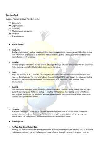Question No.3
Suggest Top rating Cloud Providers to the
 Customers
 Organizations
 Institutes
 Multinational Companies
 Hospitals
 Transportation
 For Institutes:
 SirsiDynix:
SirsiDynix is the world’s leading provider of library technology solutions, connecting over 300 million people
with information and resources at more than 23,000 academic, public, school, government and corporate
library facilities in 70 countries.
 Jenzabar:
Jenzabar is higher education’s trusted advisor, offering technology solutions and services that are tailored to
fit the evolving needs of institutions both today and in the future.
 Itopia:
Itopia was founded in 2013, with the knowledge that the public cloud would revolutionize daily lives and
how one doe’s business. The enterprise’s Cloud Automation Stack (CAS) technology is the industry’s leading
enterprise IT infrastructure management solution purpose-built for Google Cloud Platform (GCP)
environments.
 ExaGrid
ExaGrid provides intelligent hyper-converged storage for backup. ExaGrid’s unique landing zone and scale-
out architecture provide the fastest backup — resulting in the shortest fixed backup window, the fastest
local restores, and instant VM recoveries while permanently fixing the backup window length, all with the
reduced cost upfront and over time.
 AlmusNet
ALmusNet Campus on Cloud (CoC) is a student information system built on the Microsoft Azure cloud
platform. Campus on Cloud delivers rich functionality in a highly secure solution with a stunning user
interface with the configurability and flexibility required to address your needs.
 For Hospitals:
 NetApp Real-time Clinical Data
NetApp is a hybrid cloud data services company. Its management platform delivers data in real time
to help make clinical operations faster and more efficient through reduced EHR latency, quicker
 