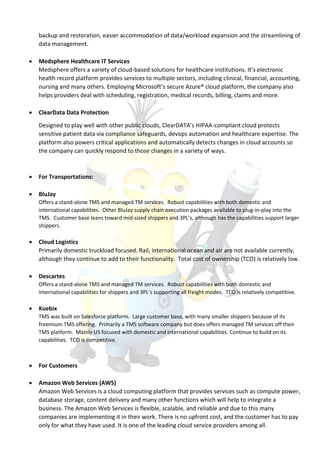 backup and restoration, easier accommodation of data/workload expansion and the streamlining of
data management.
 Medsphere Healthcare IT Services
Medsphere offers a variety of cloud-based solutions for healthcare institutions. It’s electronic
health record platform provides services to multiple sectors, including clinical, financial, accounting,
nursing and many others. Employing Microsoft’s secure Azure® cloud platform, the company also
helps providers deal with scheduling, registration, medical records, billing, claims and more.
 ClearData Data Protection
Designed to play well with other public clouds, ClearDATA’s HIPAA-compliant cloud protects
sensitive patient data via compliance safeguards, devops automation and healthcare expertise. The
platform also powers critical applications and automatically detects changes in cloud accounts so
the company can quickly respond to those changes in a variety of ways.
 For Transportations:
 BluJay
Offers a stand-alone TMS and managed TM services. Robust capabilities with both domestic and
international capabilities. Other BluJay supply chain execution packages available to plug-in-play into the
TMS. Customer base leans toward mid-sized shippers and 3PL’s, although has the capabilities support larger
shippers.
 Cloud Logistics
Primarily domestic truckload focused. Rail, international ocean and air are not available currently,
although they continue to add to their functionality. Total cost of ownership (TCO) is relatively low.
 Descartes
Offers a stand-alone TMS and managed TM services. Robust capabilities with both domestic and
international capabilities for shippers and 3PL’s supporting all freight modes. TCO is relatively competitive.
 Kuebix
TMS was built on Salesforce platform. Large customer base, with many smaller shippers because of its
freemium TMS offering. Primarily a TMS software company but does offers managed TM services off their
TMS platform. Mainly US focused with domestic and international capabilities. Continue to build on its
capabilities. TCO is competitive.
 For Customers
 Amazon Web Services (AWS)
Amazon Web Services is a cloud computing platform that provides services such as compute power,
database storage, content delivery and many other functions which will help to integrate a
business. The Amazon Web Services is flexible, scalable, and reliable and due to this many
companies are implementing it in their work. There is no upfront cost, and the customer has to pay
only for what they have used. It is one of the leading cloud service providers among all.
 
