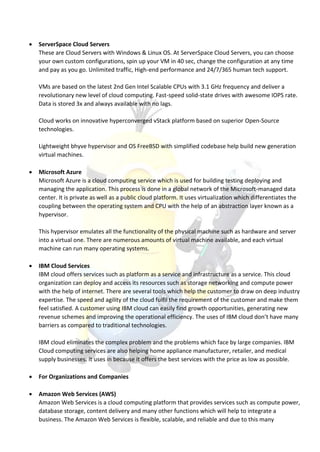  ServerSpace Cloud Servers
These are Cloud Servers with Windows & Linux OS. At ServerSpace Cloud Servers, you can choose
your own custom configurations, spin up your VM in 40 sec, change the configuration at any time
and pay as you go. Unlimited traffic, High-end performance and 24/7/365 human tech support.
VMs are based on the latest 2nd Gen Intel Scalable CPUs with 3.1 GHz frequency and deliver a
revolutionary new level of cloud computing. Fast-speed solid-state drives with awesome IOPS rate.
Data is stored 3x and always available with no lags.
Cloud works on innovative hyperconverged vStack platform based on superior Open-Source
technologies.
Lightweight bhyve hypervisor and OS FreeBSD with simplified codebase help build new generation
virtual machines.
 Microsoft Azure
Microsoft Azure is a cloud computing service which is used for building testing deploying and
managing the application. This process is done in a global network of the Microsoft-managed data
center. It is private as well as a public cloud platform. It uses virtualization which differentiates the
coupling between the operating system and CPU with the help of an abstraction layer known as a
hypervisor.
This hypervisor emulates all the functionality of the physical machine such as hardware and server
into a virtual one. There are numerous amounts of virtual machine available, and each virtual
machine can run many operating systems.
 IBM Cloud Services
IBM cloud offers services such as platform as a service and infrastructure as a service. This cloud
organization can deploy and access its resources such as storage networking and compute power
with the help of internet. There are several tools which help the customer to draw on deep industry
expertise. The speed and agility of the cloud fulfil the requirement of the customer and make them
feel satisfied. A customer using IBM cloud can easily find growth opportunities, generating new
revenue schemes and improving the operational efficiency. The uses of IBM cloud don’t have many
barriers as compared to traditional technologies.
IBM cloud eliminates the complex problem and the problems which face by large companies. IBM
Cloud computing services are also helping home appliance manufacturer, retailer, and medical
supply businesses. It uses in because it offers the best services with the price as low as possible.
 For Organizations and Companies
 Amazon Web Services (AWS)
Amazon Web Services is a cloud computing platform that provides services such as compute power,
database storage, content delivery and many other functions which will help to integrate a
business. The Amazon Web Services is flexible, scalable, and reliable and due to this many
 