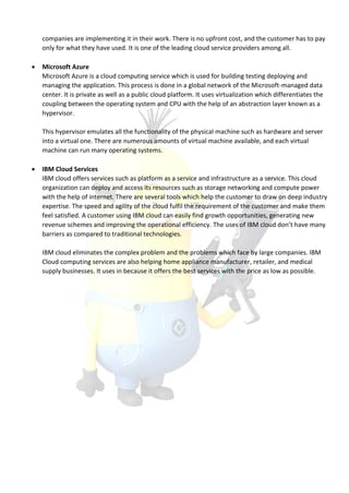 companies are implementing it in their work. There is no upfront cost, and the customer has to pay
only for what they have used. It is one of the leading cloud service providers among all.
 Microsoft Azure
Microsoft Azure is a cloud computing service which is used for building testing deploying and
managing the application. This process is done in a global network of the Microsoft-managed data
center. It is private as well as a public cloud platform. It uses virtualization which differentiates the
coupling between the operating system and CPU with the help of an abstraction layer known as a
hypervisor.
This hypervisor emulates all the functionality of the physical machine such as hardware and server
into a virtual one. There are numerous amounts of virtual machine available, and each virtual
machine can run many operating systems.
 IBM Cloud Services
IBM cloud offers services such as platform as a service and infrastructure as a service. This cloud
organization can deploy and access its resources such as storage networking and compute power
with the help of internet. There are several tools which help the customer to draw on deep industry
expertise. The speed and agility of the cloud fulfil the requirement of the customer and make them
feel satisfied. A customer using IBM cloud can easily find growth opportunities, generating new
revenue schemes and improving the operational efficiency. The uses of IBM cloud don’t have many
barriers as compared to traditional technologies.
IBM cloud eliminates the complex problem and the problems which face by large companies. IBM
Cloud computing services are also helping home appliance manufacturer, retailer, and medical
supply businesses. It uses in because it offers the best services with the price as low as possible.
 