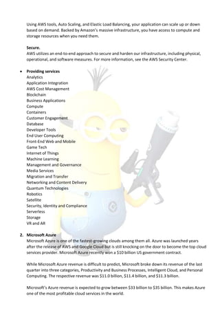 Using AWS tools, Auto Scaling, and Elastic Load Balancing, your application can scale up or down
based on demand. Backed by Amazon’s massive infrastructure, you have access to compute and
storage resources when you need them.
Secure.
AWS utilizes an end-to-end approach to secure and harden our infrastructure, including physical,
operational, and software measures. For more information, see the AWS Security Center.
 Providing services
Analytics
Application Integration
AWS Cost Management
Blockchain
Business Applications
Compute
Containers
Customer Engagement
Database
Developer Tools
End User Computing
Front-End Web and Mobile
Game Tech
Internet of Things
Machine Learning
Management and Governance
Media Services
Migration and Transfer
Networking and Content Delivery
Quantum Technologies
Robotics
Satellite
Security, Identity and Compliance
Serverless
Storage
VR and AR
2. Microsoft Azure
Microsoft Azure is one of the fastest-growing clouds among them all. Azure was launched years
after the release of AWS and Google Cloud but is still knocking on the door to become the top cloud
services provider. Microsoft Azure recently won a $10 billion US government contract.
While Microsoft Azure revenue is difficult to predict, Microsoft broke down its revenue of the last
quarter into three categories, Productivity and Business Processes, Intelligent Cloud, and Personal
Computing. The respective revenue was $11.0 billion, $11.4 billion, and $11.3 billion.
Microsoft’s Azure revenue is expected to grow between $33 billion to $35 billion. This makes Azure
one of the most profitable cloud services in the world.
 