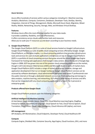 Azure Services
Azure offers hundreds of services within various categories including AI + Machine Learning,
Analytics, Blockchain, Compute, Containers, Databases, Developer Tools, DevOps, Identity,
Integration, Internet of Things, Management, Media, Microsoft Azure Stack, Migration, Mixed
Reality, Mobile, Networking, Security, Storage, Web, and Windows Virtual Desktop.
Features:
Windows Azure offers the most effective solution for your data needs.
It provides scalability, flexibility, and cost-effectiveness.
It offers consistency across clouds with familiar tools and resources.
Allow you to scale your IT resources up and down according to your business needs.
3. Google Cloud Platform
The Google Cloud Platform (GCP) is a suite of cloud services hosted on Google’s infrastructure.
Google Cloud Platform is a suite of public cloud computing services offered by Google. Google
Cloud Platform, as the name implies, is a cloud computing platform that provides infrastructure
tools and services for users to build applications and services on top of. Google Cloud Platform
(GCP) is a portfolio of cloud computing services that grew around the initial Google App Engine
framework for hosting web applications from Google’s data centers. Since the launch of Google App
Engine in 2008, GCP has grown into one of the premier cloud computing platforms on the market,
though it still trails Amazon Web Services (AWS) and Microsoft Azure in terms of market share.
Google Cloud Platform (GCP) includes a range of hosted services for compute, storage and
application development that run on Google hardware. Google Cloud Platform services can be
accessed by software developers, cloud administrators and other enterprises IT professionals over
the public internet or through a dedicated network connection. From computing and storage to
data analytics, machine learning, and networking, GCP offers a wide variety of services and APIs
that can be integrated with any cloud-computing application or project—be it personal or
enterprise-grade.
Products offered form Google Cloud:
Google Cloud Platform products span the following categories:
Artificial intelligence & Machine Learning
AI Hub (beta), Cloud AutoML (beta), Cloud TPU, Cloud Machine Learning Engine, Diagflow
Enterprise Edition, Cloud Natural Language, Cloud Speech-to-Text, Cloud Text-to-Speech, Cloud
Translation, Cloud Vision, Cloud Video Intelligence, Cloud Inference API (alpha), and more
API management
API Analytics, API Monetization, Cloud Endpoints, Developer Portal, Cloud Healthcare API
Compute
Compute Engine, Shielded VMs, Container Security, App Engine, Cloud Functions, GPU, and more
 