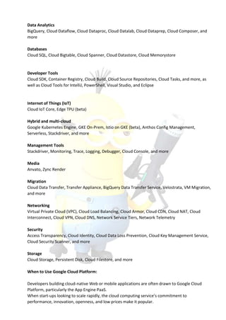 Data Analytics
BigQuery, Cloud Dataflow, Cloud Dataproc, Cloud Datalab, Cloud Dataprep, Cloud Composer, and
more
Databases
Cloud SQL, Cloud Bigtable, Cloud Spanner, Cloud Datastore, Cloud Memorystore
Developer Tools
Cloud SDK, Container Registry, Cloud Build, Cloud Source Repositories, Cloud Tasks, and more, as
well as Cloud Tools for IntelliJ, PowerShell, Visual Studio, and Eclipse
Internet of Things (IoT)
Cloud IoT Core, Edge TPU (beta)
Hybrid and multi-cloud
Google Kubernetes Engine, GKE On-Prem, Istio on GKE (beta), Anthos Config Management,
Serverless, Stackdriver, and more
Management Tools
Stackdriver, Monitoring, Trace, Logging, Debugger, Cloud Console, and more
Media
Anvato, Zync Render
Migration
Cloud Data Transfer, Transfer Appliance, BigQuery Data Transfer Service, Velostrata, VM Migration,
and more
Networking
Virtual Private Cloud (VPC), Cloud Load Balancing, Cloud Armor, Cloud CDN, Cloud NAT, Cloud
Interconnect, Cloud VPN, Cloud DNS, Network Service Tiers, Network Telemetry
Security
Access Transparency, Cloud Identity, Cloud Data Loss Prevention, Cloud Key Management Service,
Cloud Security Scanner, and more
Storage
Cloud Storage, Persistent Disk, Cloud Filestore, and more
When to Use Google Cloud Platform:
Developers building cloud-native Web or mobile applications are often drawn to Google Cloud
Platform, particularly the App Engine PaaS.
When start-ups looking to scale rapidly, the cloud computing service’s commitment to
performance, innovation, openness, and low prices make it popular.
 