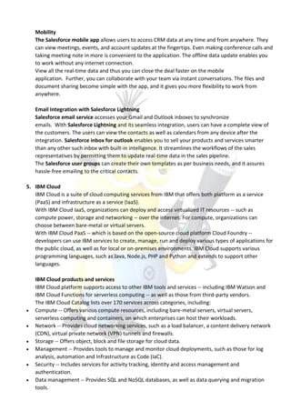 Mobility
The Salesforce mobile app allows users to access CRM data at any time and from anywhere. They
can view meetings, events, and account updates at the fingertips. Even making conference calls and
taking meeting note in more is convenient to the application. The offline data update enables you
to work without any internet connection.
View all the real-time data and thus you can close the deal faster on the mobile
application. Further, you can collaborate with your team via instant conversations. The files and
document sharing become simple with the app, and it gives you more flexibility to work from
anywhere.
Email Integration with Salesforce Lightning
Salesforce email service accesses your Gmail and Outlook inboxes to synchronize
emails. With Salesforce Lightning and its seamless integration, users can have a complete view of
the customers. The users can view the contacts as well as calendars from any device after the
integration. Salesforce inbox for outlook enables you to sell your products and services smarter
than any other such inbox with built-in intelligence. It streamlines the workflows of the sales
representatives by permitting them to update real-time data in the sales pipeline.
The Salesforce user groups can create their own templates as per business needs, and it assures
hassle-free emailing to the critical contacts.
5. IBM Cloud
IBM Cloud is a suite of cloud computing services from IBM that offers both platform as a service
(PaaS) and infrastructure as a service (IaaS).
With IBM Cloud IaaS, organizations can deploy and access virtualized IT resources -- such as
compute power, storage and networking -- over the internet. For compute, organizations can
choose between bare-metal or virtual servers.
With IBM Cloud PaaS -- which is based on the open-source cloud platform Cloud Foundry --
developers can use IBM services to create, manage, run and deploy various types of applications for
the public cloud, as well as for local or on-premises environments. IBM Cloud supports various
programming languages, such as Java, Node.js, PHP and Python and extends to support other
languages.
IBM Cloud products and services
IBM Cloud platform supports access to other IBM tools and services -- including IBM Watson and
IBM Cloud Functions for serverless computing -- as well as those from third-party vendors.
The IBM Cloud Catalog lists over 170 services across categories, including:
 Compute -- Offers various compute resources, including bare-metal servers, virtual servers,
serverless computing and containers, on which enterprises can host their workloads.
 Network -- Provides cloud networking services, such as a load balancer, a content delivery network
(CDN), virtual private network (VPN) tunnels and firewalls.
 Storage -- Offers object, block and file storage for cloud data.
 Management -- Provides tools to manage and monitor cloud deployments, such as those for log
analysis, automation and Infrastructure as Code (IaC).
 Security -- Includes services for activity tracking, identity and access management and
authentication.
 Data management -- Provides SQL and NoSQL databases, as well as data querying and migration
tools.
 