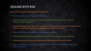 DEALING WITH RISK
BA Focal Points around “Dealing with Risk” may include:
• Facilitate identification of the organization's key risks.
• Define risk appetite and tolerance in relation to enterprise risk and leverage a consistent
approach to risk management.
• Establish risk governance, policies and processes for monitoring and shifting the risk appetite and
tolerance, accordingly, based on the changing internal and external factors.
• Define infrastructure risk tolerance, using a consistent approach.
• Define risk tolerance for data and applications, as part of the solution design and delivery.
• Implement controls for ensuring management of risk through the life of the solution.
• Extend evaluation of risk to include value chain partners, and the likelihood and impact to the
organization's goals.
 