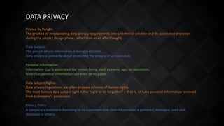 DATA PRIVACY
Privacy By Design:
The practice of incorporating data privacy requirements into a technical solution and its associated processes
during the project design phase, rather than as an afterthought.
Data Subject:
The person whose information is being protected.
Data privacy is primarily about protecting the privacy of an individual.
Personal Information:
Information that is associated toa human being, such as name, age, or reputation.
Note that personal information can even be on paper.
Data Subject Rights:
Data privacy regulations are often phrased in terms of human rights.
The most famous data subject right is the “right to be forgotten” – that is, to have personal information removed
from a company’s possession.
Privacy Policy:
A company’s statement disclosing to its customers how their information is gathered, managed, used and
disclosed to others.
 