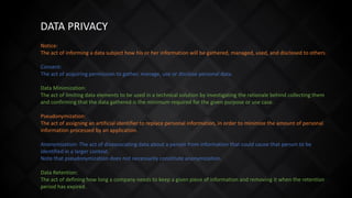 DATA PRIVACY
Notice:
The act of informing a data subject how his or her information will be gathered, managed, used, and disclosed to others.
Consent:
The act of acquiring permission to gather, manage, use or disclose personal data.
Data Minimization:
The act of limiting data elements to be used in a technical solution by investigating the rationale behind collecting them
and confirming that the data gathered is the minimum required for the given purpose or use case.
Pseudonymization:
The act of assigning an artificial identifier to replace personal information, in order to minimize the amount of personal
information processed by an application.
Anonymization: The act of disassociating data about a person from information that could cause that person to be
identified in a larger context.
Note that pseudonymization does not necessarily constitute anonymization.
Data Retention:
The act of defining how long a company needs to keep a given piece of information and removing it when the retention
period has expired.
 