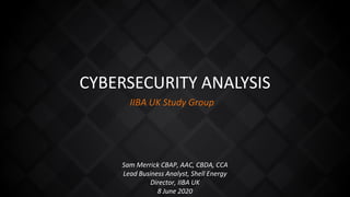 CYBERSECURITY ANALYSIS
IIBA UK Study Group
Sam Merrick CBAP, AAC, CBDA, CCA
Lead Business Analyst, Shell Energy
Director, IIBA UK
8 June 2020
 