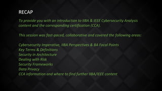 To provide you with an introduction to IIBA & IEEE Cybersecurity Analysis
content and the corresponding certification (CCA).
This session was fast-paced, collaborative and covered the following areas:
Cybersecurity Imperative, IIBA Perspectives & BA Focal Points
Key Terms & Definitions
Security in Architecture
Dealing with Risk
Security Frameworks
Data Privacy
CCA information and where to find further IIBA/IEEE content
RECAP
 