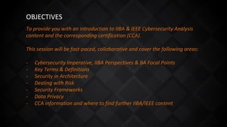 To provide you with an introduction to IIBA & IEEE Cybersecurity Analysis
content and the corresponding certification (CCA).
This session will be fast-paced, collaborative and cover the following areas:
- Cybersecurity Imperative, IIBA Perspectives & BA Focal Points
- Key Terms & Definitions
- Security in Architecture
- Dealing with Risk
- Security Frameworks
- Data Privacy
- CCA information and where to find further IIBA/IEEE content
OBJECTIVES
 