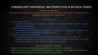 CYBERSECURITY IMPERATIVE, IIBA PERSPECTIVES & BA FOCAL POINTS
Cybersecurity Imperative:
The expansion of technology in our business and in our lives has made cybersecurity a top of mind concern
for enterprises, government, and individuals.
IIBA Perspectives:
1. Governance and Risk
• Senior BAs work with business, architects and security specialists to establish security framework
and governance processes
2. Infrastructure and Networking
• Go-between the business and technical teams to assure business needs are effectively part of the
requirements, planning and collaborating on initiatives
3. Applications and Information integrity
• Assuring that that the security requirements, the data integrity issues, the interface and
integration components, and the functional and non-functional requirements are met. This applies
across Agile, DevOps, and SDLC methods. Most BAs work at this level.
Business Analysis (BA) Focal Points:
• Analysis is the basis of planning and preparation for a secure cyber environment.
• Business Analysis is about understanding the requirements, the value, and in cybersecurity context it is
about building in not bolting on security into everything we work on.
 