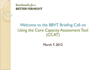 Benchmarks for a
BETTER VERMONT




  Welcome to the BBVT Briefing Call on
 Using the Core Capacity Assessment Tool
                (CCAT)

                   March 7, 2012
 