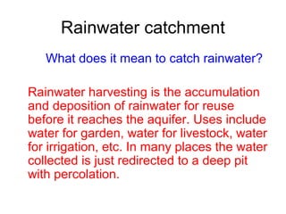Rainwater catchment
What does it mean to catch rainwater?
Rainwater harvesting is the accumulation
and deposition of rainwater for reuse
before it reaches the aquifer. Uses include
water for garden, water for livestock, water
for irrigation, etc. In many places the water
collected is just redirected to a deep pit
with percolation.

 