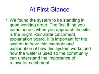At First Glance
• We found the system to be standing in
good working order. The first thing you
come across when you approach the site
is the bright Rainwater catchment
explanation board. It is important for the
system to have this example and
explanation of how this system works and
how the water is used so the community
can understand the importance of
rainwater catchment

 