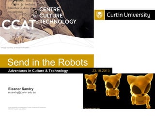 (Image courtesy of Benjamin Forster)

Send in the Robots
Adventures in Culture & Technology

Eleanor Sandry
e.sandry@curtin.edu.au

Curtin University is a trademark of Curtin University of Technology
CRICOS Provider Code 00301J

23.10.2013

 