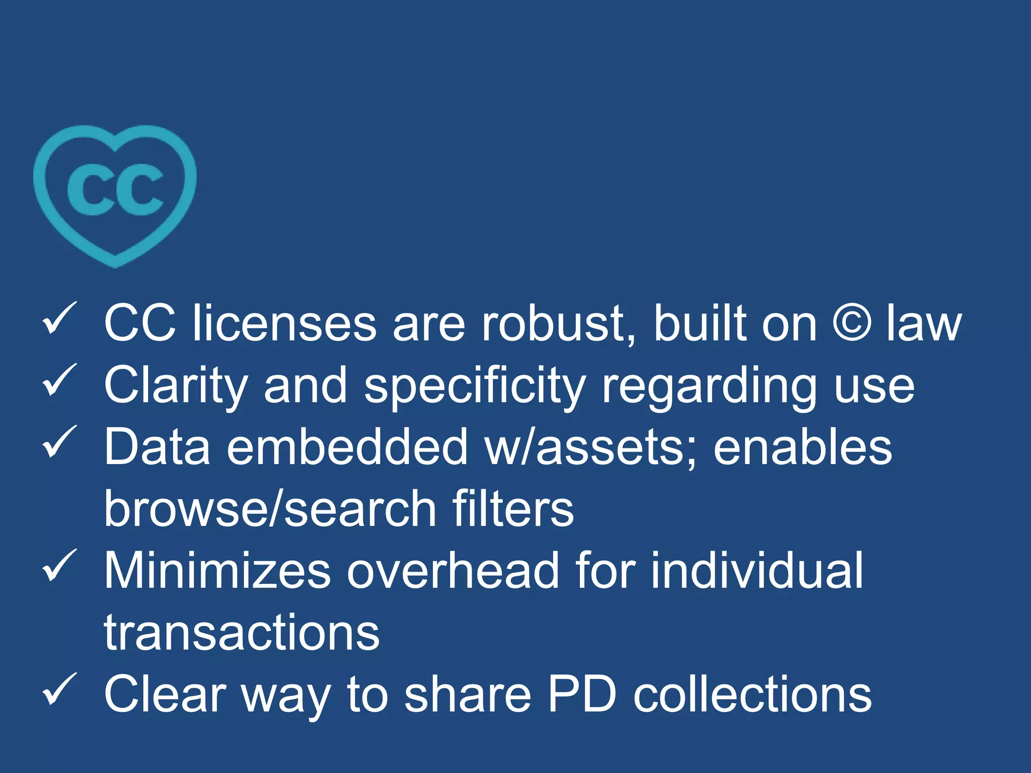  CC licenses are robust, built on © law
 Clarity and specificity regarding use
 Data embedded w/assets; enables
browse/search filters
 Minimizes overhead for individual
transactions
 Clear way to share PD collections
 