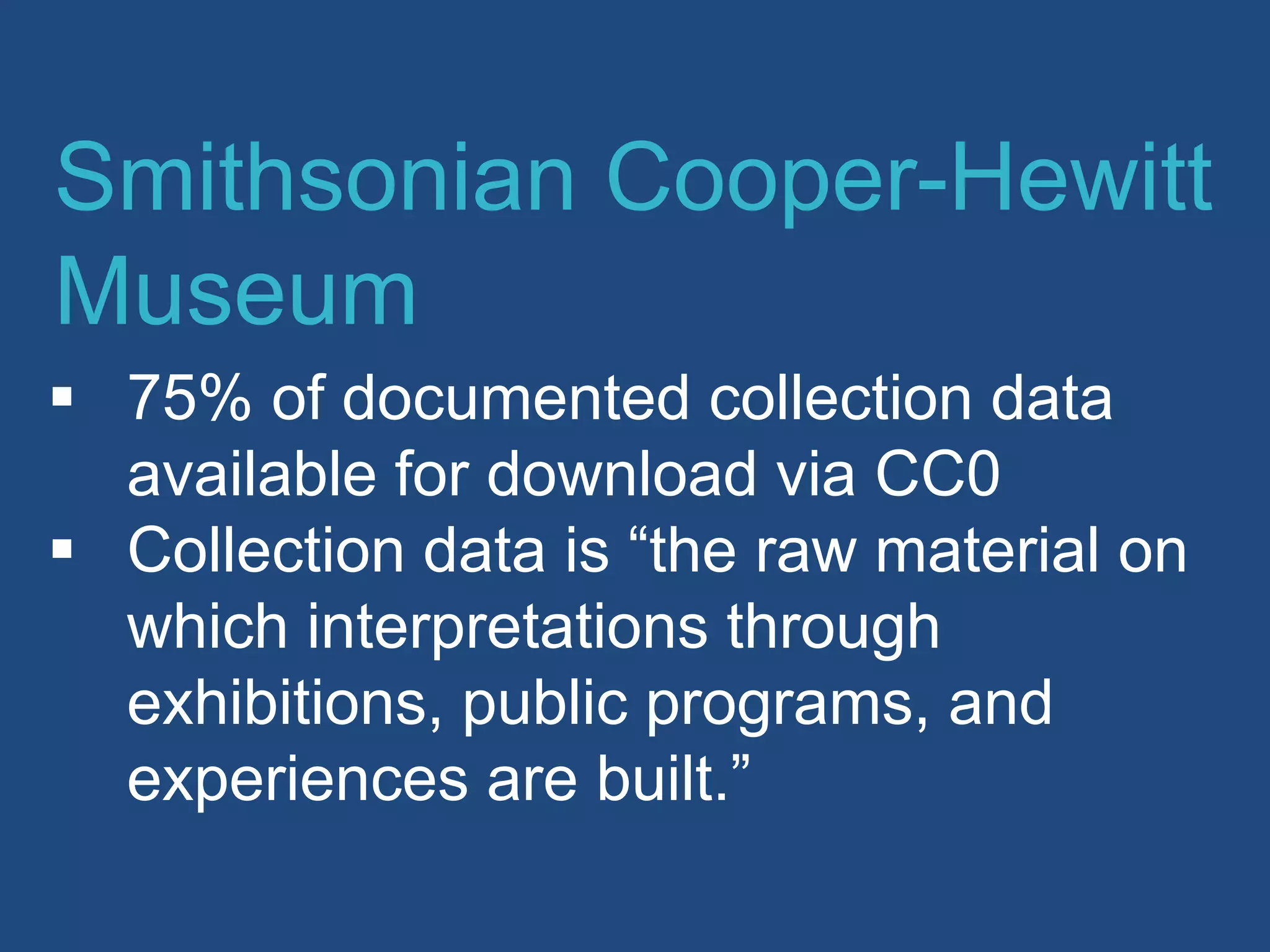  75% of documented collection data
available for download via CC0
 Collection data is “the raw material on
which interpretations through
exhibitions, public programs, and
experiences are built.”
Smithsonian Cooper-Hewitt
Museum
 