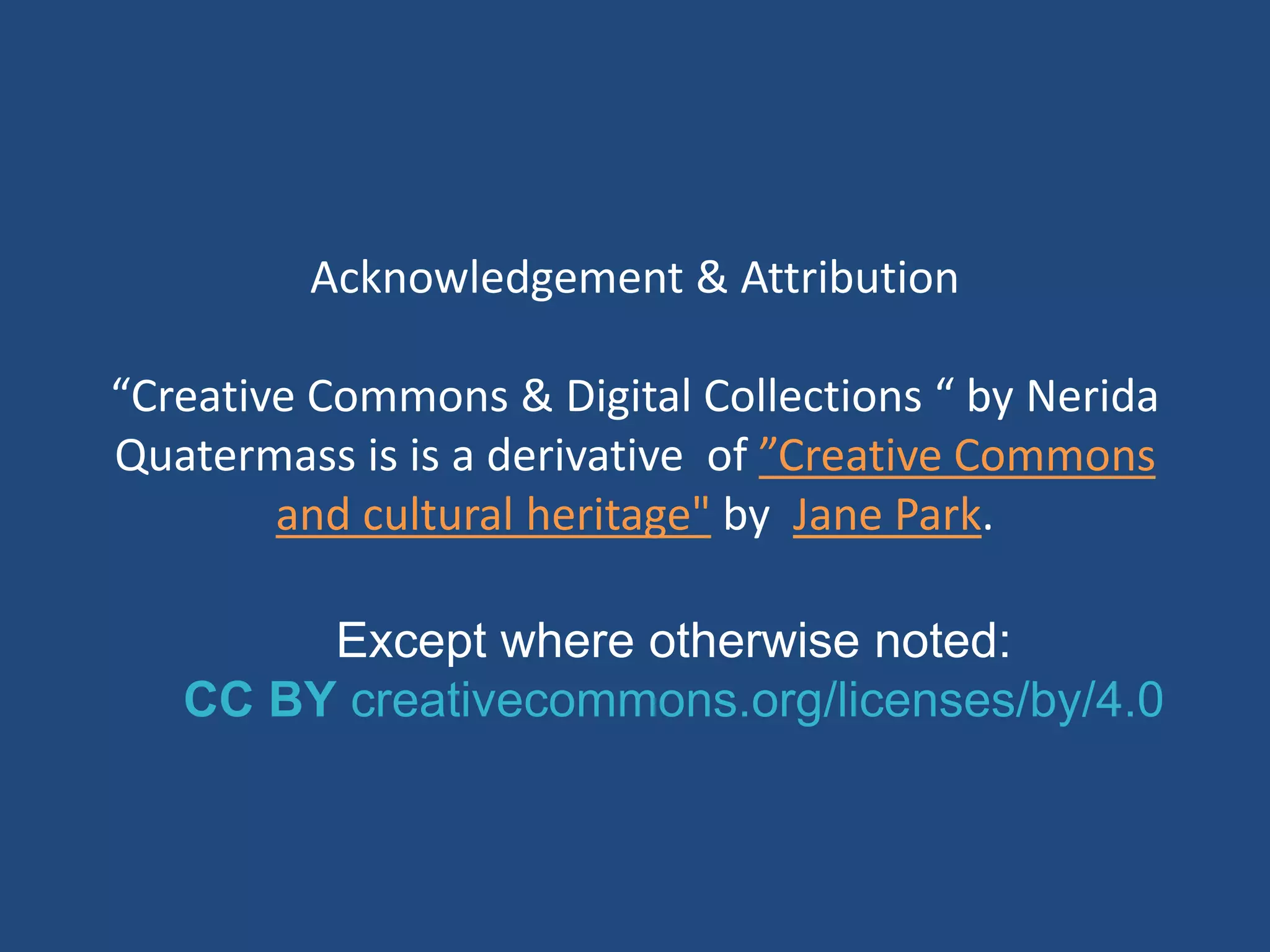 Except where otherwise noted:
CC BY creativecommons.org/licenses/by/4.0
Acknowledgement & Attribution
“Creative Commons & Digital Collections “ by Nerida
Quatermass is is a derivative of ”Creative Commons
and cultural heritage" by Jane Park.
 