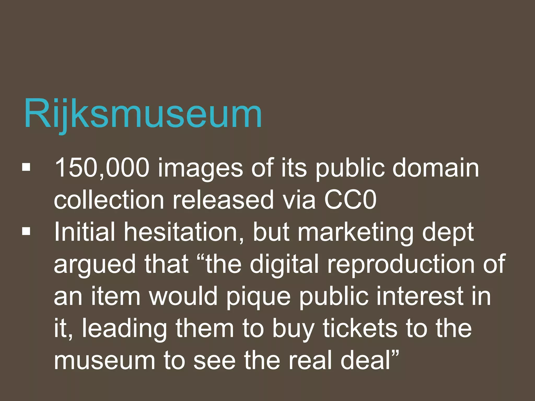  150,000 images of its public domain
collection released via CC0
 Initial hesitation, but marketing dept
argued that “the digital reproduction of
an item would pique public interest in
it, leading them to buy tickets to the
museum to see the real deal”
Rijksmuseum
 