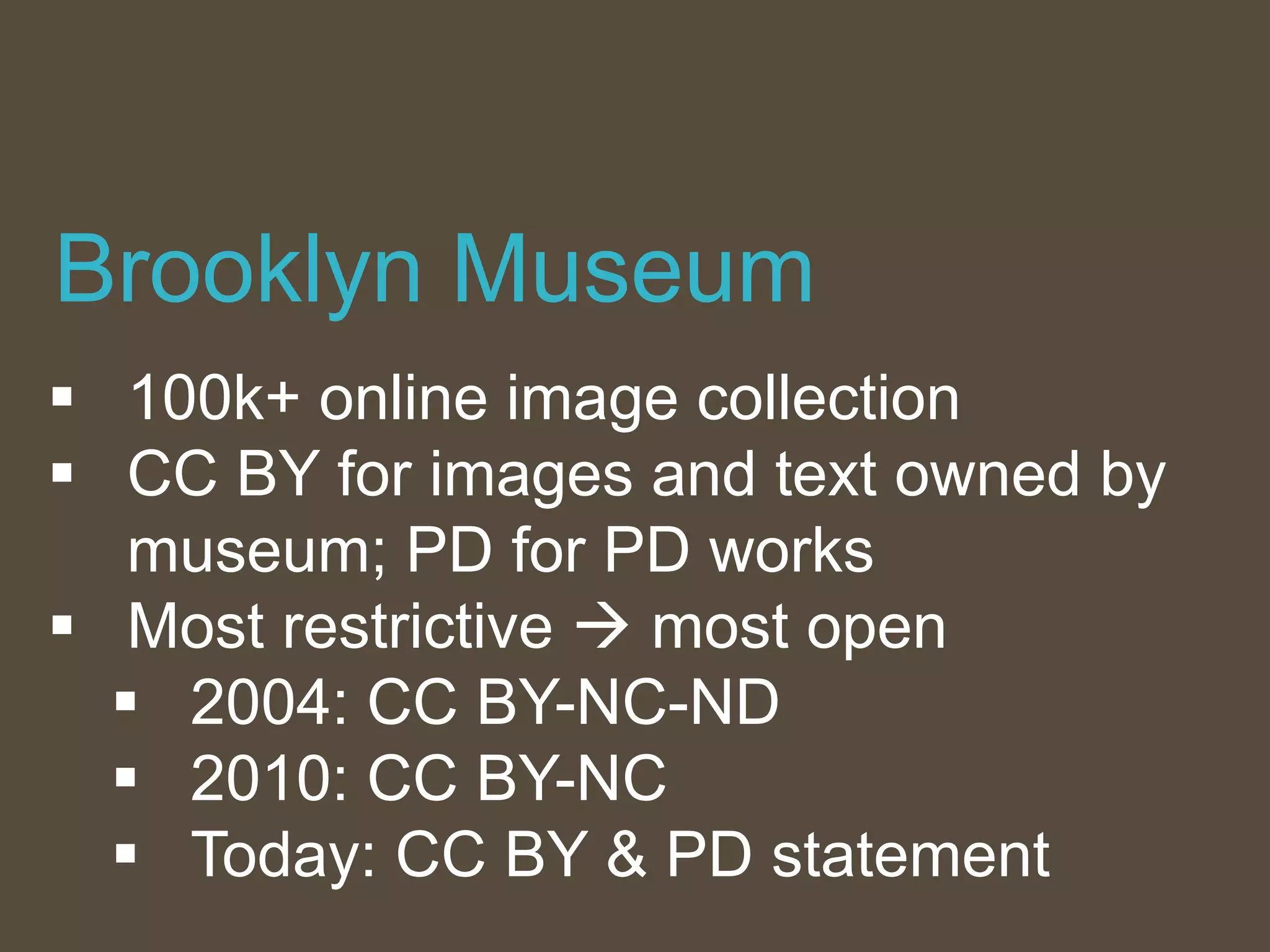  100k+ online image collection
 CC BY for images and text owned by
museum; PD for PD works
 Most restrictive  most open
 2004: CC BY-NC-ND
 2010: CC BY-NC
 Today: CC BY & PD statement
Brooklyn Museum
 