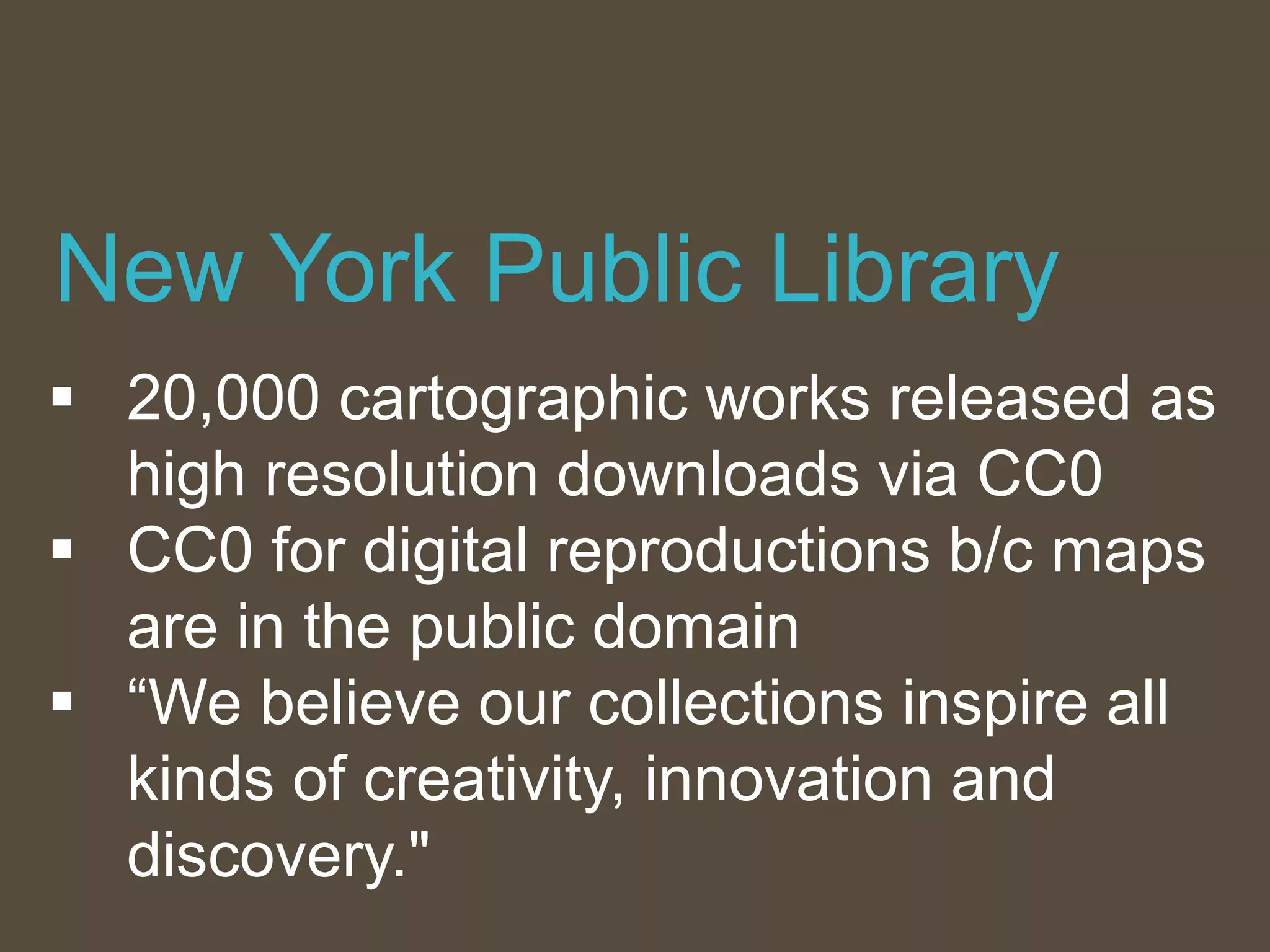  20,000 cartographic works released as
high resolution downloads via CC0
 CC0 for digital reproductions b/c maps
are in the public domain
 “We believe our collections inspire all
kinds of creativity, innovation and
discovery."
New York Public Library
 