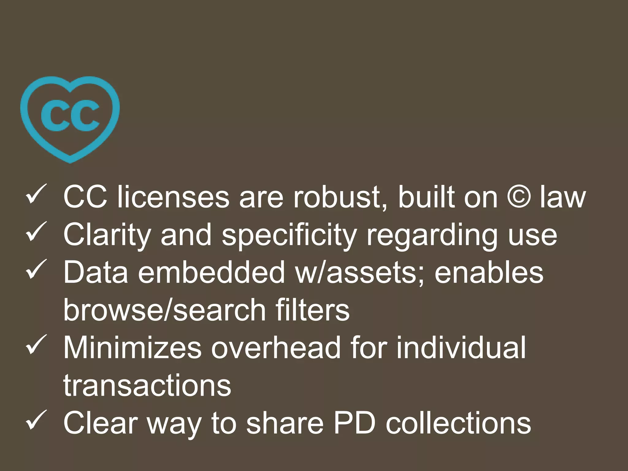  CC licenses are robust, built on © law
 Clarity and specificity regarding use
 Data embedded w/assets; enables
browse/search filters
 Minimizes overhead for individual
transactions
 Clear way to share PD collections
 