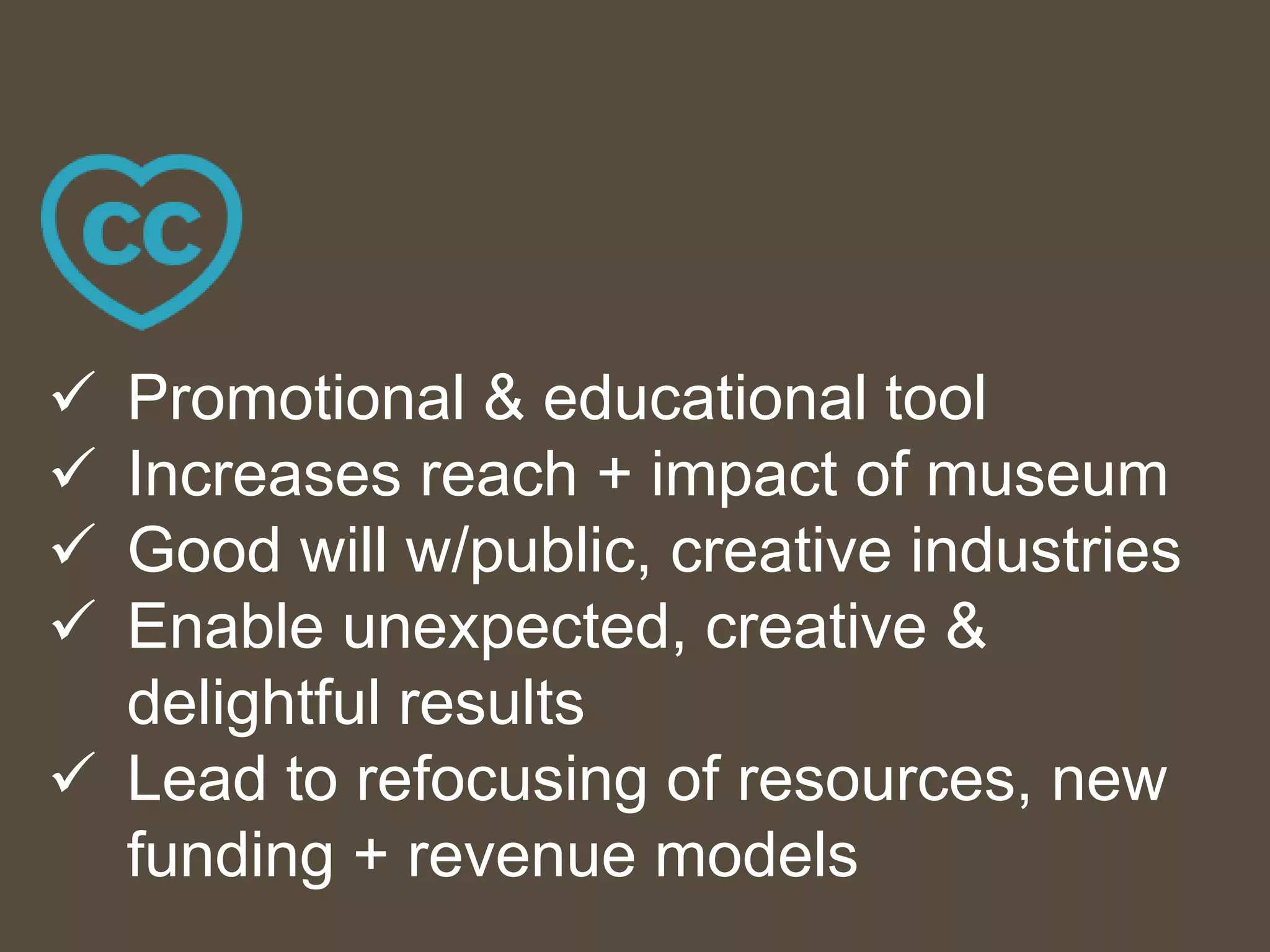  Promotional & educational tool
 Increases reach + impact of museum
 Good will w/public, creative industries
 Enable unexpected, creative &
delightful results
 Lead to refocusing of resources, new
funding + revenue models
 