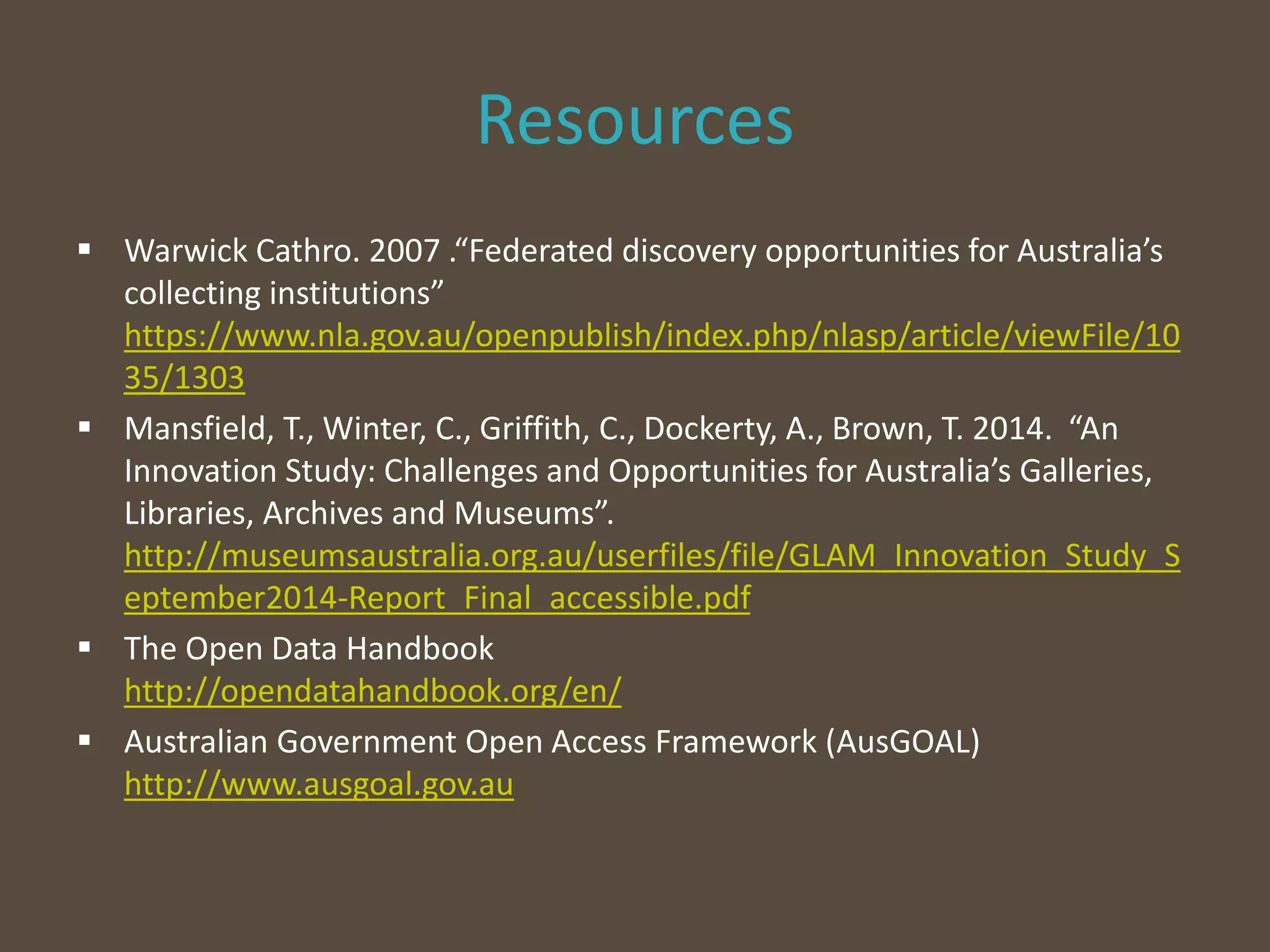 Resources
 Warwick Cathro. 2007 .“Federated discovery opportunities for Australia’s
collecting institutions”
https://www.nla.gov.au/openpublish/index.php/nlasp/article/viewFile/10
35/1303
 Mansfield, T., Winter, C., Griffith, C., Dockerty, A., Brown, T. 2014. “An
Innovation Study: Challenges and Opportunities for Australia’s Galleries,
Libraries, Archives and Museums”.
http://museumsaustralia.org.au/userfiles/file/GLAM_Innovation_Study_S
eptember2014-Report_Final_accessible.pdf
 The Open Data Handbook
http://opendatahandbook.org/en/
 Australian Government Open Access Framework (AusGOAL)
http://www.ausgoal.gov.au
 
