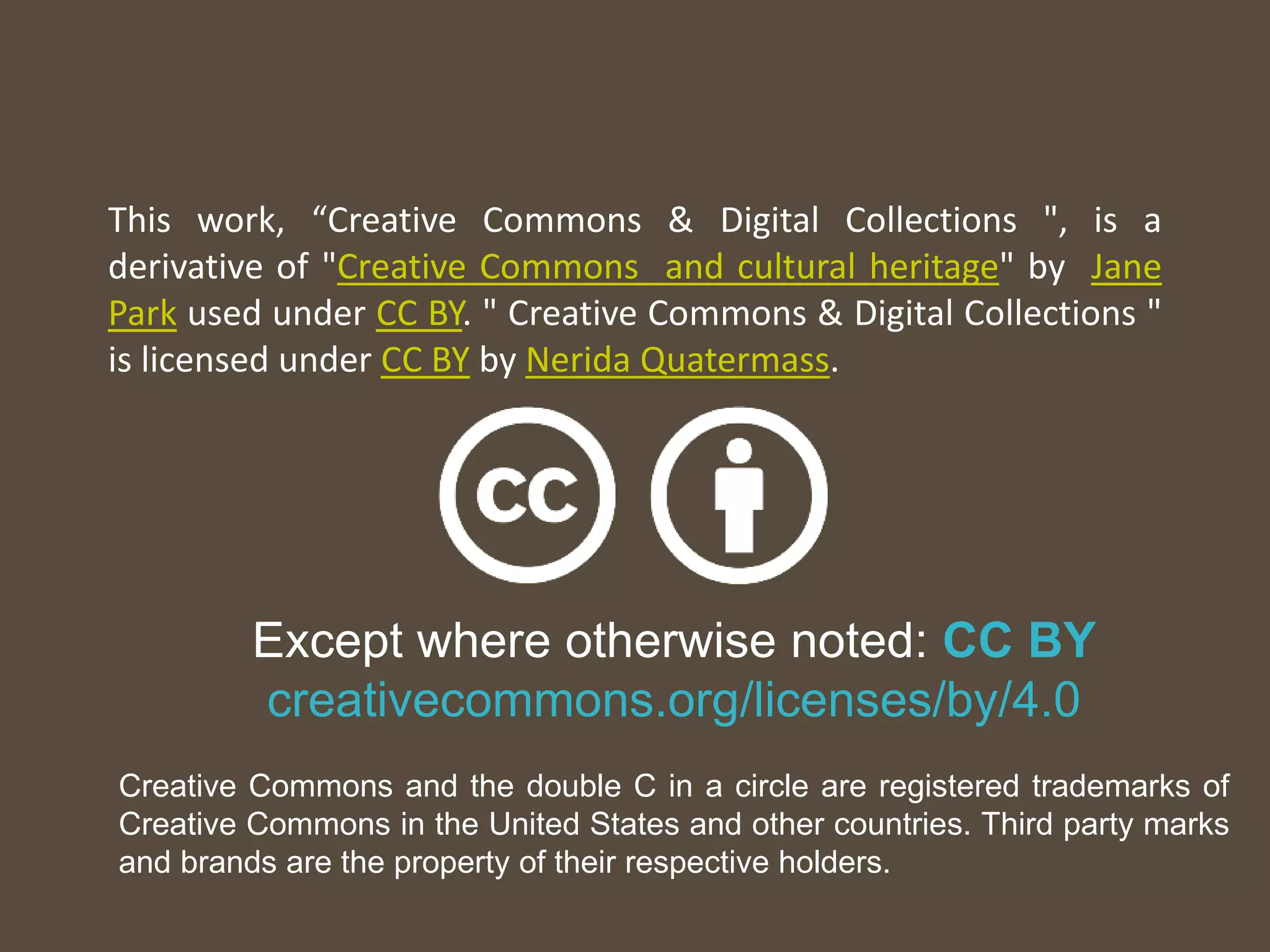 Except where otherwise noted: CC BY
creativecommons.org/licenses/by/4.0
Creative Commons and the double C in a circle are registered trademarks of
Creative Commons in the United States and other countries. Third party marks
and brands are the property of their respective holders.
This work, “Creative Commons & Digital Collections ", is a
derivative of "Creative Commons and cultural heritage" by Jane
Park used under CC BY. " Creative Commons & Digital Collections "
is licensed under CC BY by Nerida Quatermass.
 