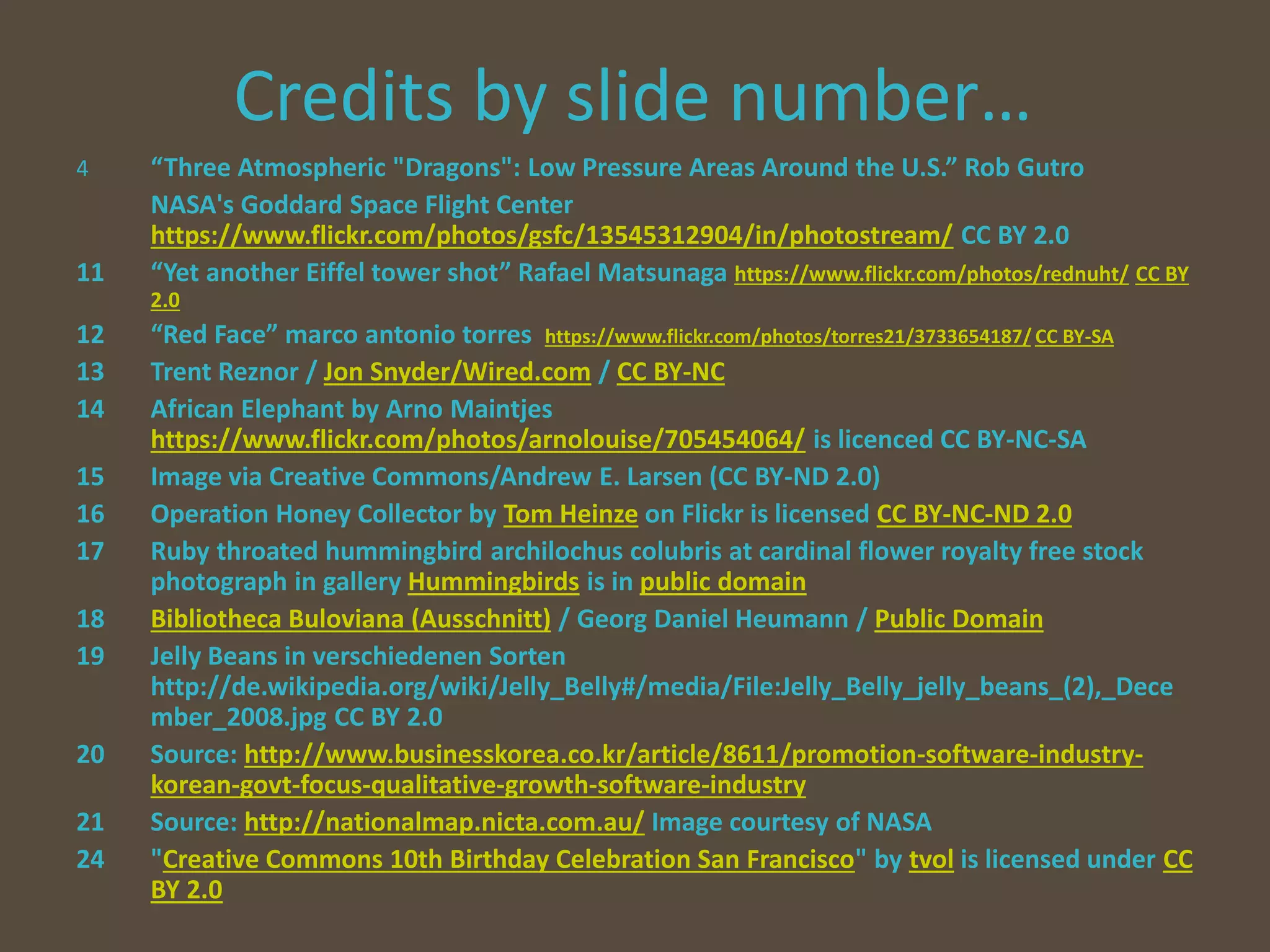 Credits by slide number…
4 “Three Atmospheric "Dragons": Low Pressure Areas Around the U.S.” Rob Gutro
NASA's Goddard Space Flight Center
https://www.flickr.com/photos/gsfc/13545312904/in/photostream/ CC BY 2.0
11 “Yet another Eiffel tower shot” Rafael Matsunaga https://www.flickr.com/photos/rednuht/ CC BY
2.0
12 “Red Face” marco antonio torres https://www.flickr.com/photos/torres21/3733654187/ CC BY-SA
13 Trent Reznor / Jon Snyder/Wired.com / CC BY-NC
14 African Elephant by Arno Maintjes
https://www.flickr.com/photos/arnolouise/705454064/ is licenced CC BY-NC-SA
15 Image via Creative Commons/Andrew E. Larsen (CC BY-ND 2.0)
16 Operation Honey Collector by Tom Heinze on Flickr is licensed CC BY-NC-ND 2.0
17 Ruby throated hummingbird archilochus colubris at cardinal flower royalty free stock
photograph in gallery Hummingbirds is in public domain
18 Bibliotheca Buloviana (Ausschnitt) / Georg Daniel Heumann / Public Domain
19 Jelly Beans in verschiedenen Sorten
http://de.wikipedia.org/wiki/Jelly_Belly#/media/File:Jelly_Belly_jelly_beans_(2),_Dece
mber_2008.jpg CC BY 2.0
20 Source: http://www.businesskorea.co.kr/article/8611/promotion-software-industry-
korean-govt-focus-qualitative-growth-software-industry
21 Source: http://nationalmap.nicta.com.au/ Image courtesy of NASA
24 "Creative Commons 10th Birthday Celebration San Francisco" by tvol is licensed under CC
BY 2.0
 