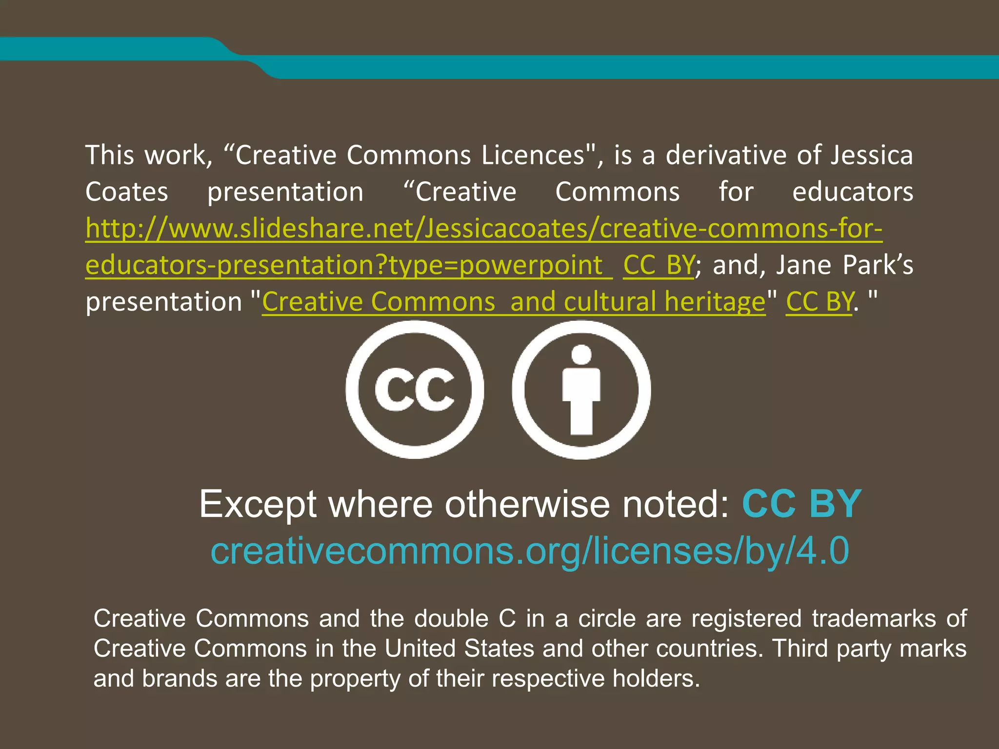 Except where otherwise noted: CC BY
creativecommons.org/licenses/by/4.0
Creative Commons and the double C in a circle are registered trademarks of
Creative Commons in the United States and other countries. Third party marks
and brands are the property of their respective holders.
This work, “Creative Commons Licences", is a derivative of Jessica
Coates presentation “Creative Commons for educators
http://www.slideshare.net/Jessicacoates/creative-commons-for-
educators-presentation?type=powerpoint CC BY; and, Jane Park’s
presentation "Creative Commons and cultural heritage" CC BY. "
 