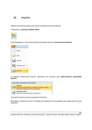 103
Diciembre 2010/ Esc. Informática y Telecomunicaciones / Ingeniería en Ejec. Informática, Redes, Telecom, Análisis
38. Imprimir
Sigamos los siguientes pasos para imprimir el trabajo que hemos realizado.
1) Buscamos y pulsamos el Botón Office
2) Se desplegará un menú de las opciones principales de Excel y seleccionamos Imprimir
3) Habiendo seleccionado Imprimir, aparecerán tres opciones más, seleccionamos nuevamente
Imprimir
4) Se abrirá nuestro cuadro de controles de la función.
Recordatorio: debemos de tener un impresor pre instalado en la computadora para poder imprimir lo que
deseamos
 